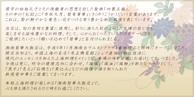 儒学の始祖孔子とその後継者の思想を記した聖典「四書五経」。その中の「礼記」に「季秋九月、菊有黄華」（きくゆうこうか）という言葉があります。これは、菊が鮮やかな黄色い花をつける実り豊かな秋の風情を表しています。当店は、旬の食材を豊富に使用し、彩りに満ちた秋のようにお客様の目と舌を楽しませる滋味豊かなお料理、そして、心からおくつろぎいただけるサービスをご提供したいという願いを込めて「菊華」と名付けられました。湘南菊華大飯店は、平成9年11月湘南台ウエストプラザ1番地竣工と同時にオープンしました。開店当初より、中国上海の名店「老正興菜館」シェフ直伝の秘伝技法に現代のエッセンスを加えた上海料理をメインとし、本場の味を皆様にお届けしてまいりました。今後は更に、昨今の健康志向に合わせ、 「減塩」「減油」「減糖」を新たなテーマとして、「蒸す」「炙る」「石焼き」「煮込み」などの調理手法を取り入れた新感覚中華をご提案してまいります。本格上海料理が楽しめる「湘南菊華大飯店」で、心も体も満たされるひと時をお過ごしください。